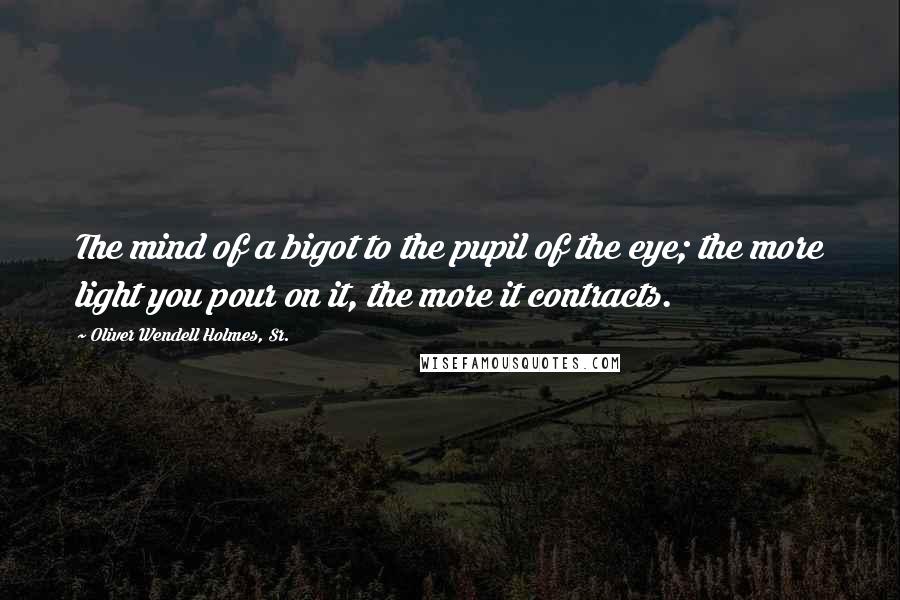 Oliver Wendell Holmes, Sr. Quotes: The mind of a bigot to the pupil of the eye; the more light you pour on it, the more it contracts.