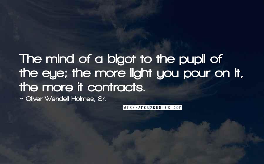 Oliver Wendell Holmes, Sr. Quotes: The mind of a bigot to the pupil of the eye; the more light you pour on it, the more it contracts.