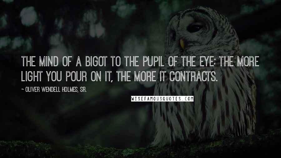 Oliver Wendell Holmes, Sr. Quotes: The mind of a bigot to the pupil of the eye; the more light you pour on it, the more it contracts.