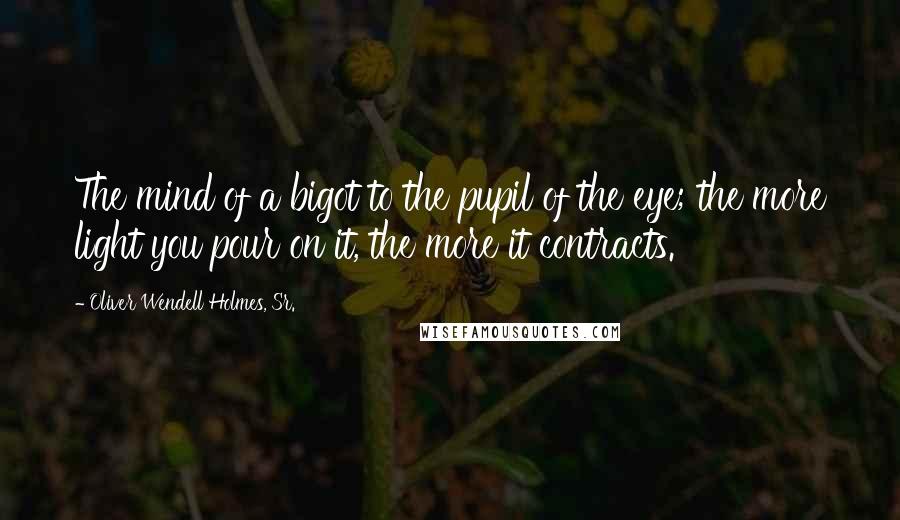 Oliver Wendell Holmes, Sr. Quotes: The mind of a bigot to the pupil of the eye; the more light you pour on it, the more it contracts.
