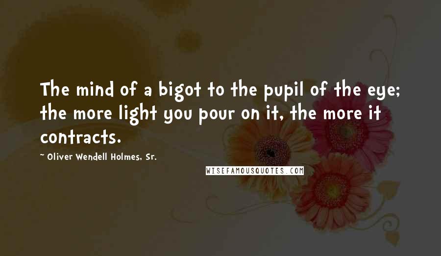 Oliver Wendell Holmes, Sr. Quotes: The mind of a bigot to the pupil of the eye; the more light you pour on it, the more it contracts.