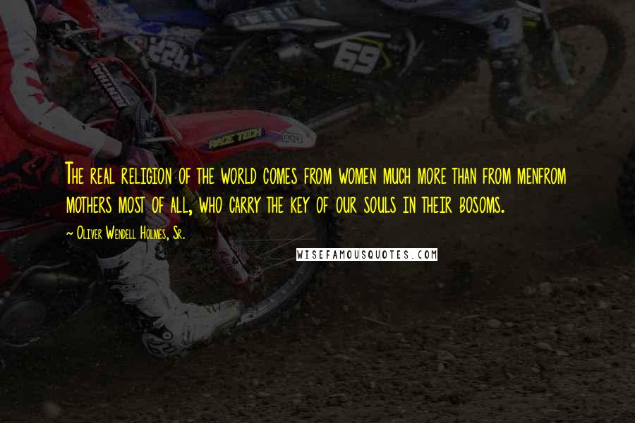Oliver Wendell Holmes, Sr. Quotes: The real religion of the world comes from women much more than from menfrom mothers most of all, who carry the key of our souls in their bosoms.