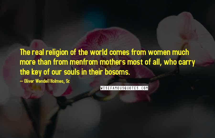 Oliver Wendell Holmes, Sr. Quotes: The real religion of the world comes from women much more than from menfrom mothers most of all, who carry the key of our souls in their bosoms.