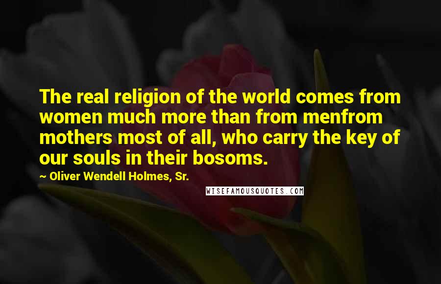 Oliver Wendell Holmes, Sr. Quotes: The real religion of the world comes from women much more than from menfrom mothers most of all, who carry the key of our souls in their bosoms.