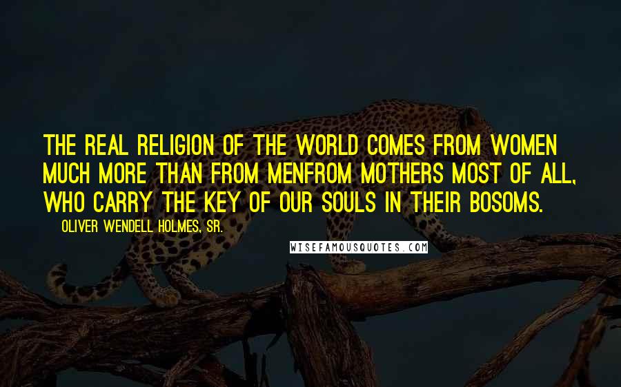 Oliver Wendell Holmes, Sr. Quotes: The real religion of the world comes from women much more than from menfrom mothers most of all, who carry the key of our souls in their bosoms.