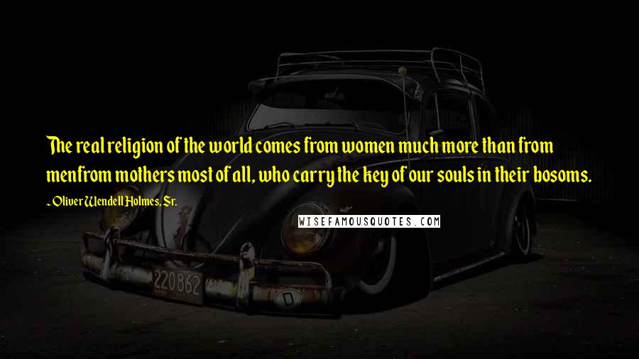 Oliver Wendell Holmes, Sr. Quotes: The real religion of the world comes from women much more than from menfrom mothers most of all, who carry the key of our souls in their bosoms.