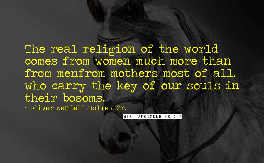 Oliver Wendell Holmes, Sr. Quotes: The real religion of the world comes from women much more than from menfrom mothers most of all, who carry the key of our souls in their bosoms.