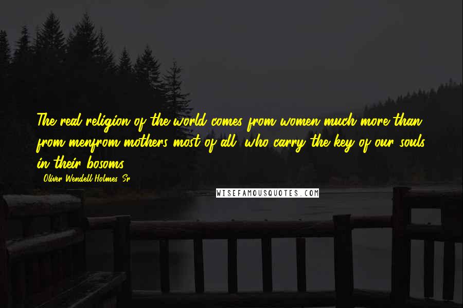 Oliver Wendell Holmes, Sr. Quotes: The real religion of the world comes from women much more than from menfrom mothers most of all, who carry the key of our souls in their bosoms.