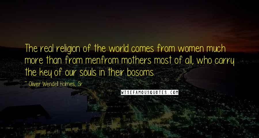 Oliver Wendell Holmes, Sr. Quotes: The real religion of the world comes from women much more than from menfrom mothers most of all, who carry the key of our souls in their bosoms.