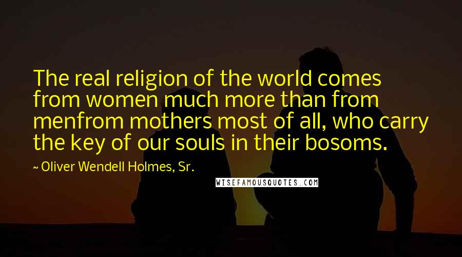 Oliver Wendell Holmes, Sr. Quotes: The real religion of the world comes from women much more than from menfrom mothers most of all, who carry the key of our souls in their bosoms.