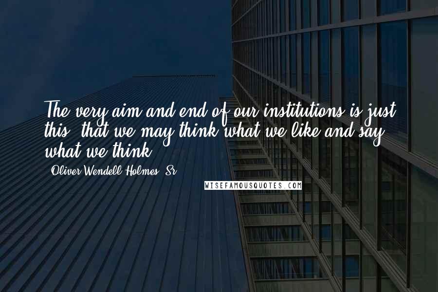 Oliver Wendell Holmes, Sr. Quotes: The very aim and end of our institutions is just this: that we may think what we like and say what we think.