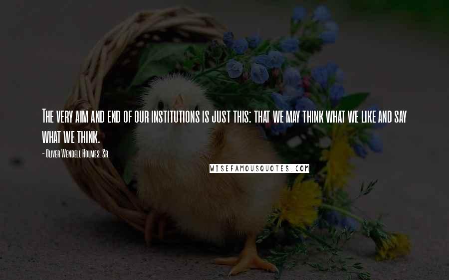 Oliver Wendell Holmes, Sr. Quotes: The very aim and end of our institutions is just this: that we may think what we like and say what we think.