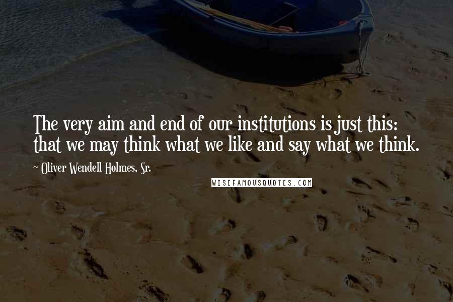 Oliver Wendell Holmes, Sr. Quotes: The very aim and end of our institutions is just this: that we may think what we like and say what we think.