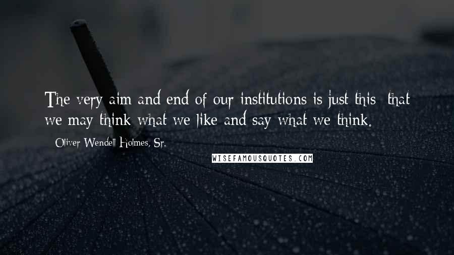 Oliver Wendell Holmes, Sr. Quotes: The very aim and end of our institutions is just this: that we may think what we like and say what we think.