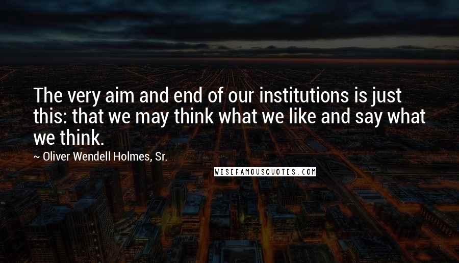 Oliver Wendell Holmes, Sr. Quotes: The very aim and end of our institutions is just this: that we may think what we like and say what we think.
