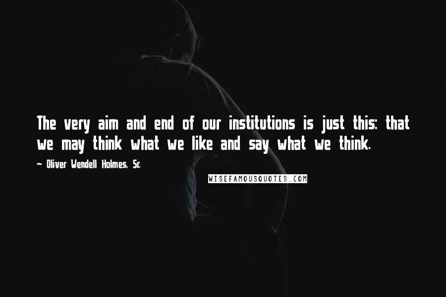 Oliver Wendell Holmes, Sr. Quotes: The very aim and end of our institutions is just this: that we may think what we like and say what we think.