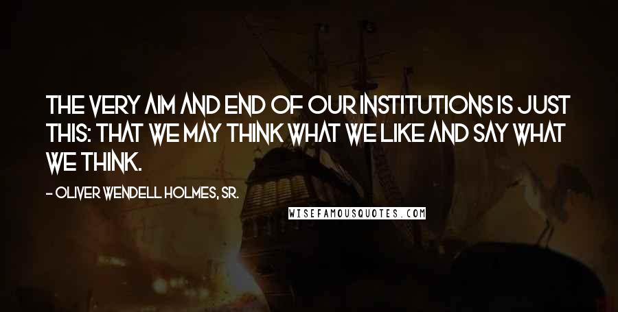 Oliver Wendell Holmes, Sr. Quotes: The very aim and end of our institutions is just this: that we may think what we like and say what we think.