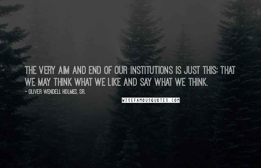 Oliver Wendell Holmes, Sr. Quotes: The very aim and end of our institutions is just this: that we may think what we like and say what we think.