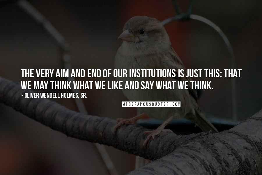 Oliver Wendell Holmes, Sr. Quotes: The very aim and end of our institutions is just this: that we may think what we like and say what we think.