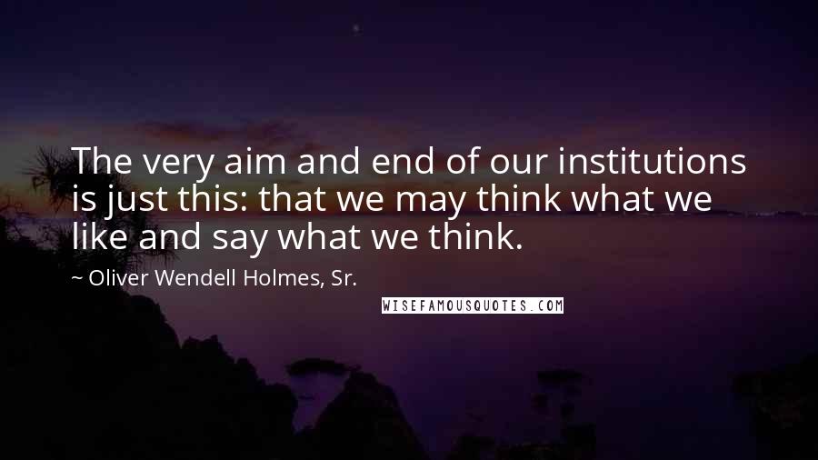 Oliver Wendell Holmes, Sr. Quotes: The very aim and end of our institutions is just this: that we may think what we like and say what we think.
