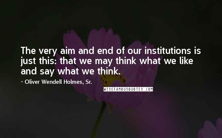 Oliver Wendell Holmes, Sr. Quotes: The very aim and end of our institutions is just this: that we may think what we like and say what we think.