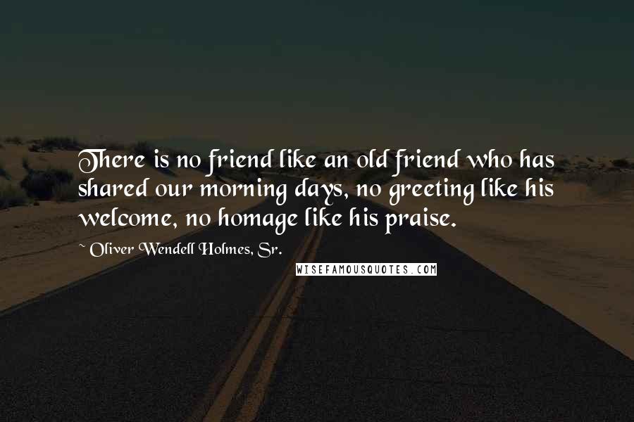 Oliver Wendell Holmes, Sr. Quotes: There is no friend like an old friend who has shared our morning days, no greeting like his welcome, no homage like his praise.