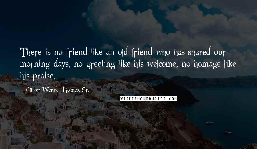 Oliver Wendell Holmes, Sr. Quotes: There is no friend like an old friend who has shared our morning days, no greeting like his welcome, no homage like his praise.