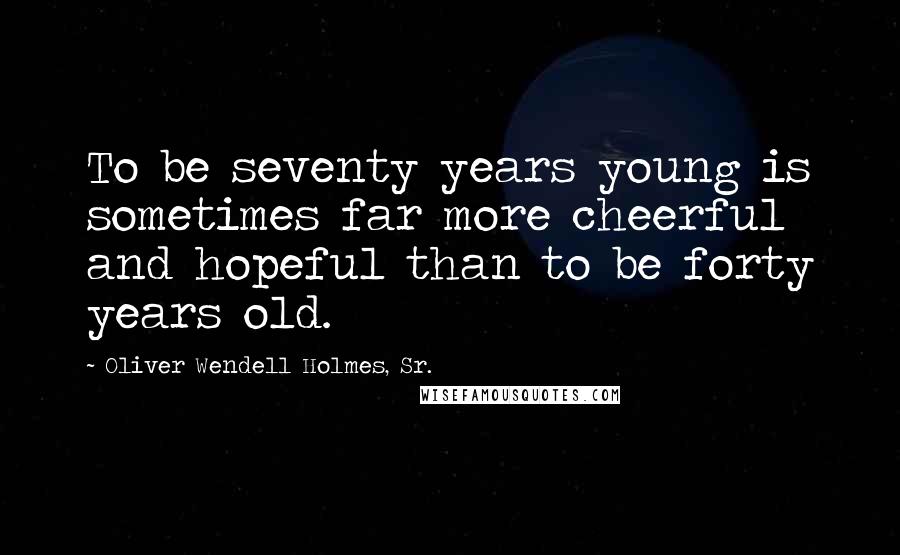 Oliver Wendell Holmes, Sr. Quotes: To be seventy years young is sometimes far more cheerful and hopeful than to be forty years old.