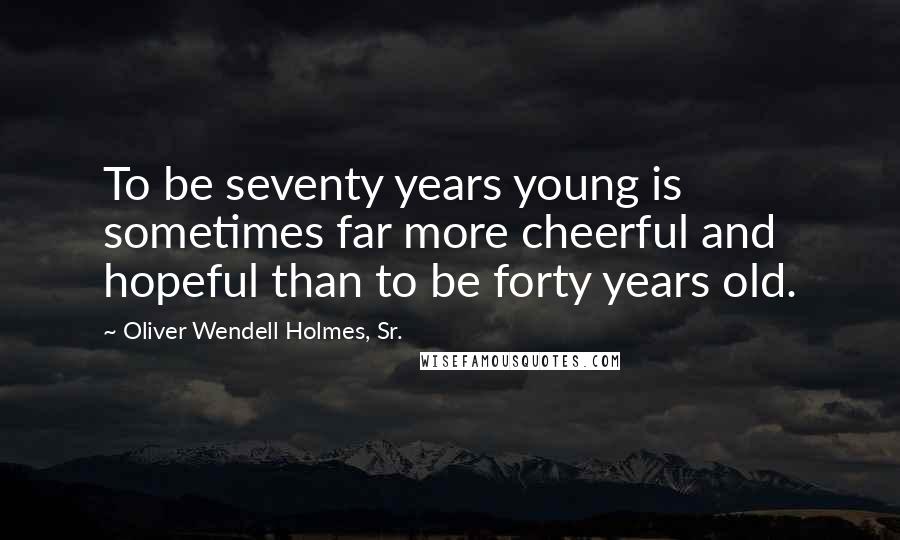 Oliver Wendell Holmes, Sr. Quotes: To be seventy years young is sometimes far more cheerful and hopeful than to be forty years old.