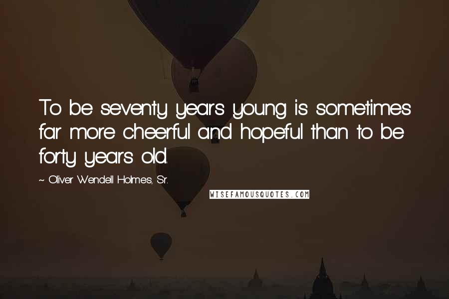 Oliver Wendell Holmes, Sr. Quotes: To be seventy years young is sometimes far more cheerful and hopeful than to be forty years old.