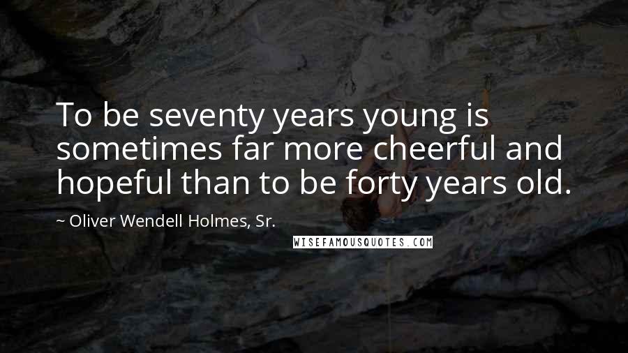 Oliver Wendell Holmes, Sr. Quotes: To be seventy years young is sometimes far more cheerful and hopeful than to be forty years old.