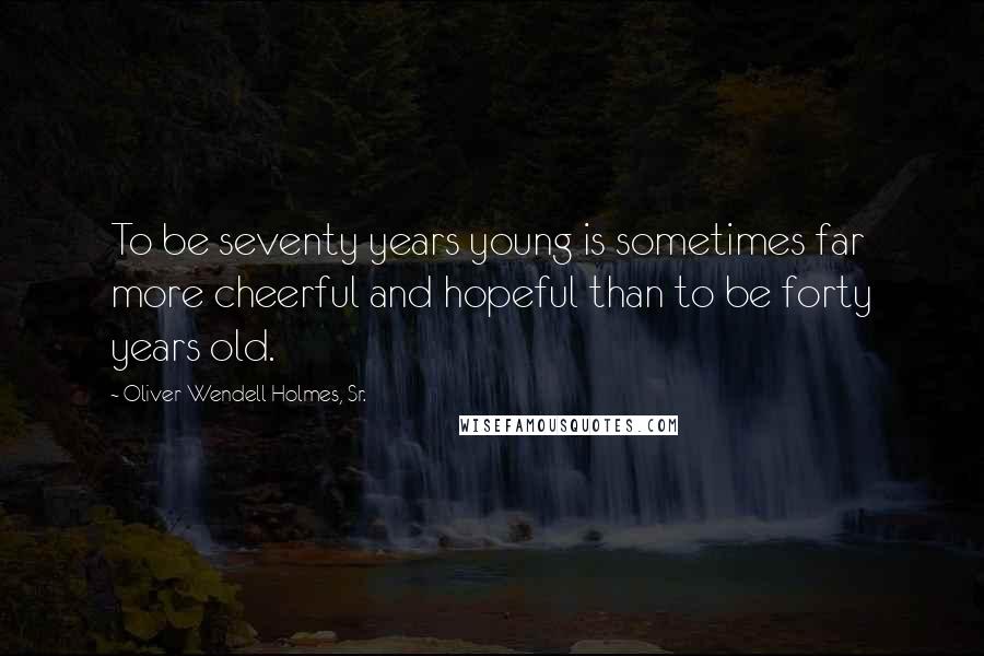 Oliver Wendell Holmes, Sr. Quotes: To be seventy years young is sometimes far more cheerful and hopeful than to be forty years old.