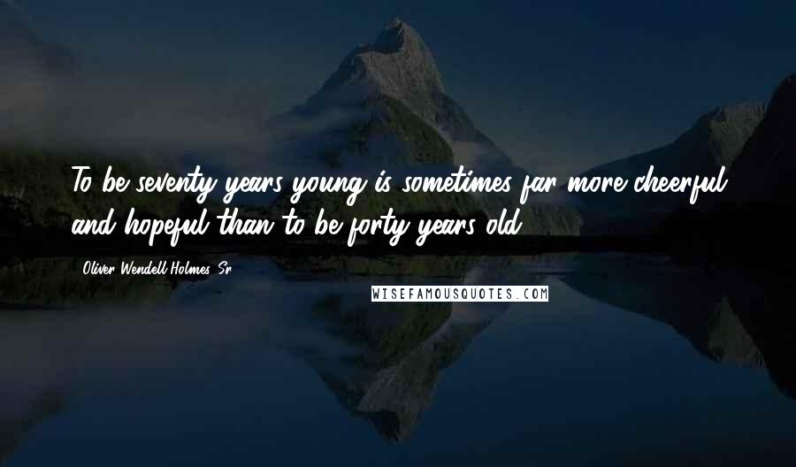 Oliver Wendell Holmes, Sr. Quotes: To be seventy years young is sometimes far more cheerful and hopeful than to be forty years old.