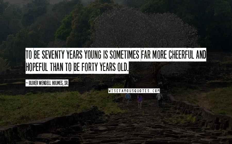 Oliver Wendell Holmes, Sr. Quotes: To be seventy years young is sometimes far more cheerful and hopeful than to be forty years old.