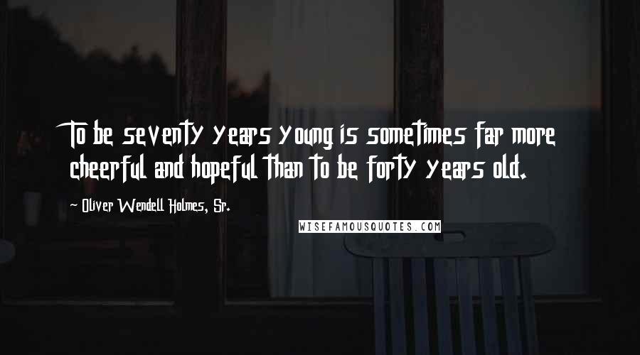 Oliver Wendell Holmes, Sr. Quotes: To be seventy years young is sometimes far more cheerful and hopeful than to be forty years old.
