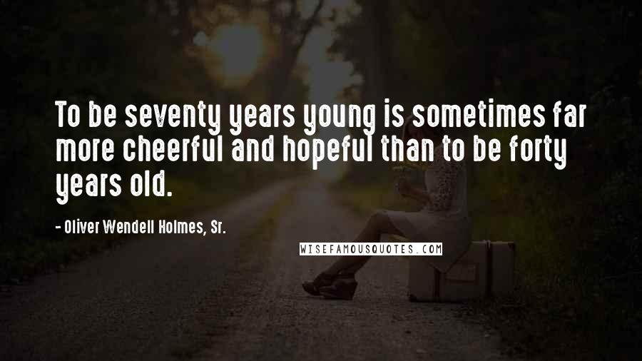 Oliver Wendell Holmes, Sr. Quotes: To be seventy years young is sometimes far more cheerful and hopeful than to be forty years old.