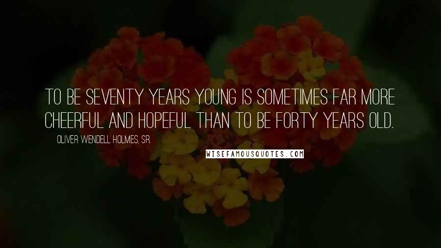 Oliver Wendell Holmes, Sr. Quotes: To be seventy years young is sometimes far more cheerful and hopeful than to be forty years old.