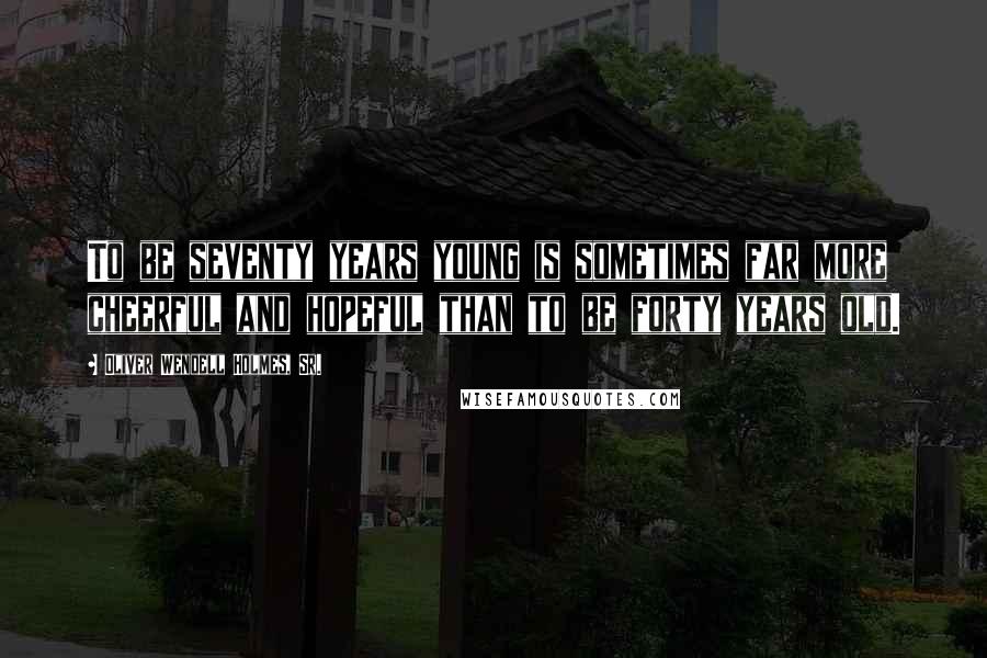 Oliver Wendell Holmes, Sr. Quotes: To be seventy years young is sometimes far more cheerful and hopeful than to be forty years old.