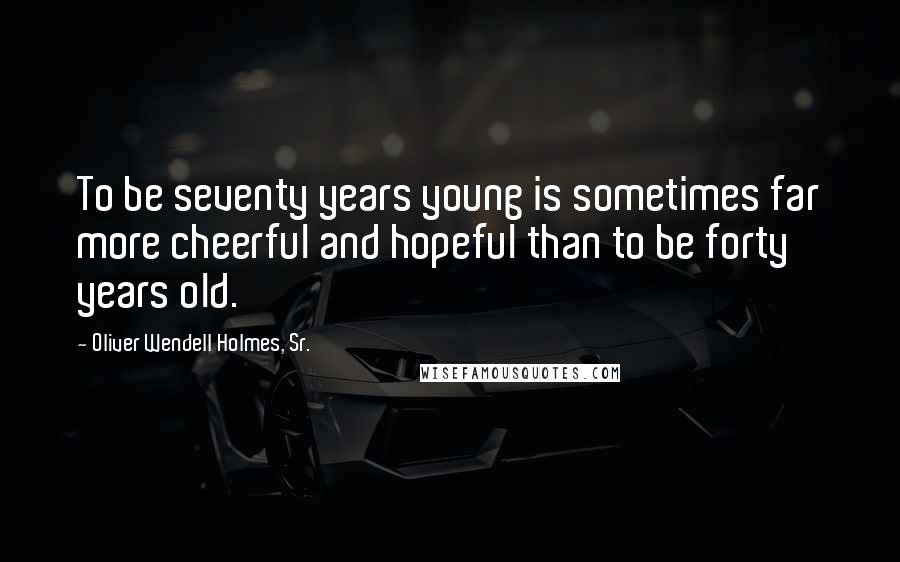 Oliver Wendell Holmes, Sr. Quotes: To be seventy years young is sometimes far more cheerful and hopeful than to be forty years old.