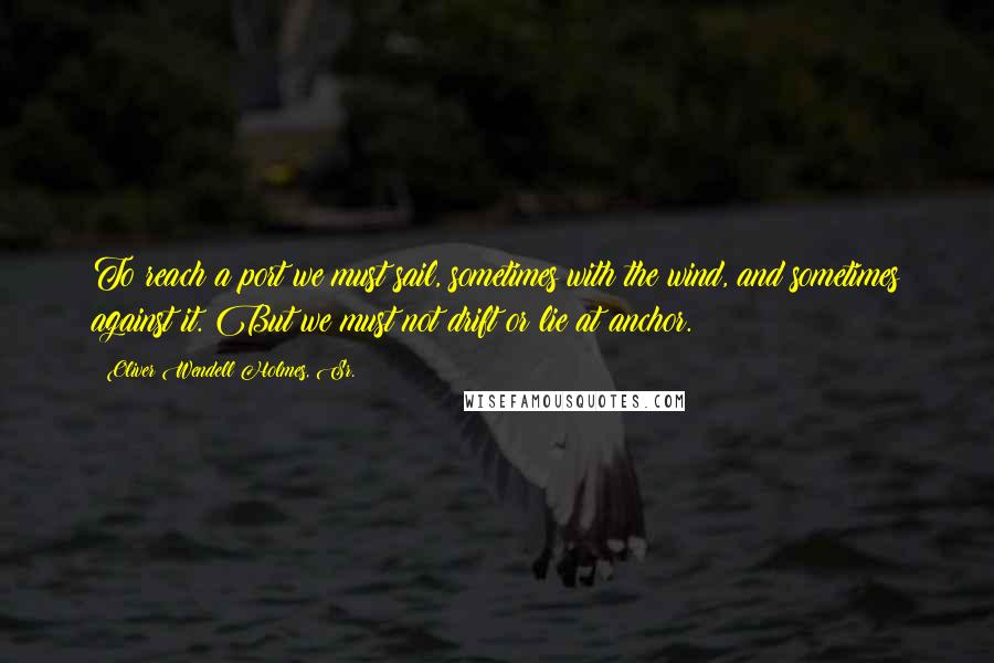 Oliver Wendell Holmes, Sr. Quotes: To reach a port we must sail, sometimes with the wind, and sometimes against it. But we must not drift or lie at anchor.