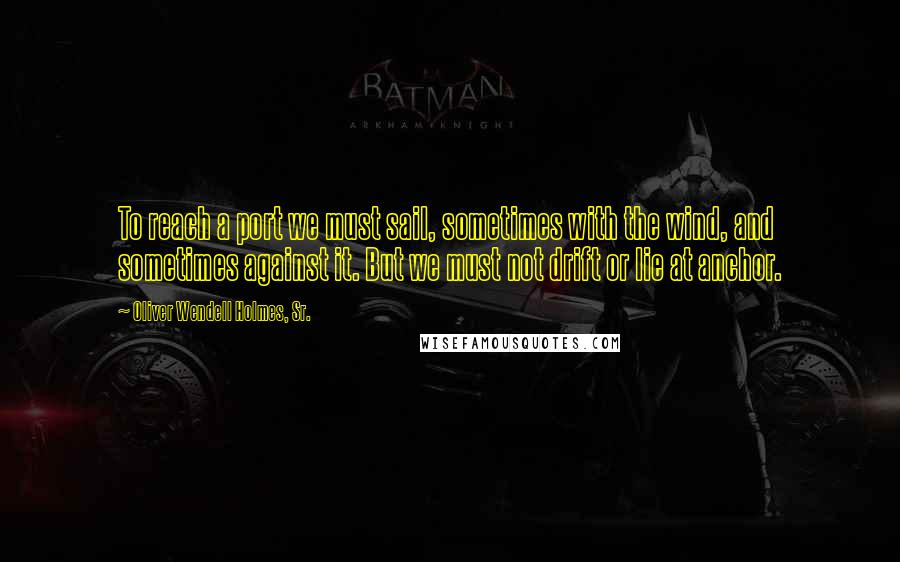 Oliver Wendell Holmes, Sr. Quotes: To reach a port we must sail, sometimes with the wind, and sometimes against it. But we must not drift or lie at anchor.