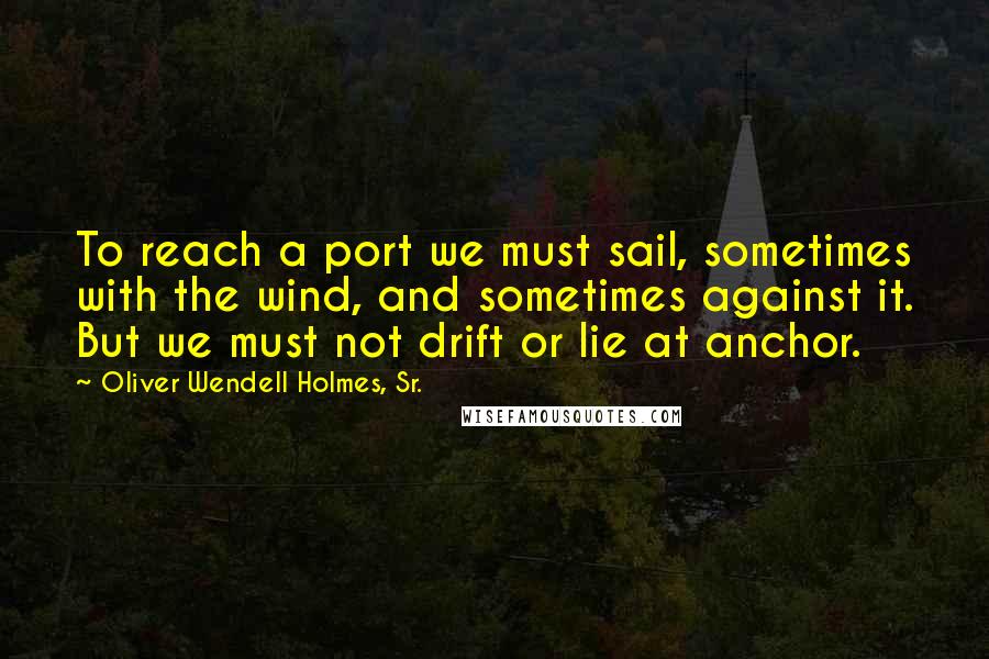Oliver Wendell Holmes, Sr. Quotes: To reach a port we must sail, sometimes with the wind, and sometimes against it. But we must not drift or lie at anchor.