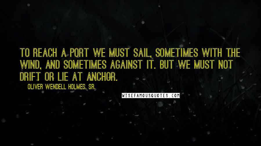 Oliver Wendell Holmes, Sr. Quotes: To reach a port we must sail, sometimes with the wind, and sometimes against it. But we must not drift or lie at anchor.