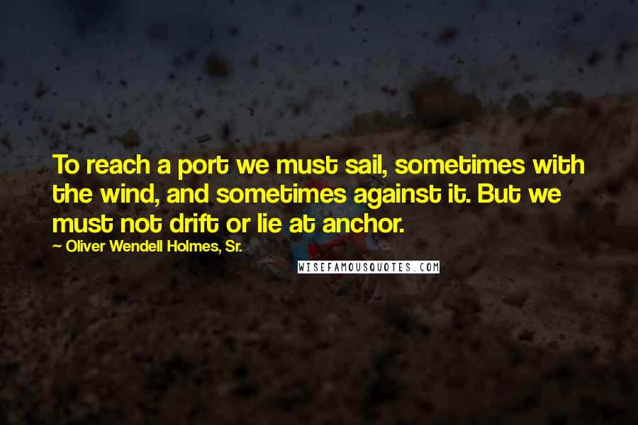 Oliver Wendell Holmes, Sr. Quotes: To reach a port we must sail, sometimes with the wind, and sometimes against it. But we must not drift or lie at anchor.