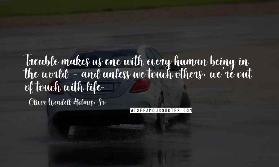 Oliver Wendell Holmes, Sr. Quotes: Trouble makes us one with every human being in the world - and unless we touch others, we're out of touch with life.