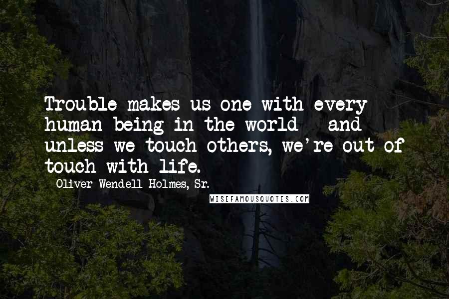 Oliver Wendell Holmes, Sr. Quotes: Trouble makes us one with every human being in the world - and unless we touch others, we're out of touch with life.