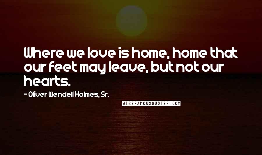 Oliver Wendell Holmes, Sr. Quotes: Where we love is home, home that our feet may leave, but not our hearts.