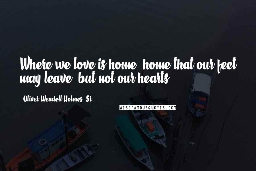 Oliver Wendell Holmes, Sr. Quotes: Where we love is home, home that our feet may leave, but not our hearts.