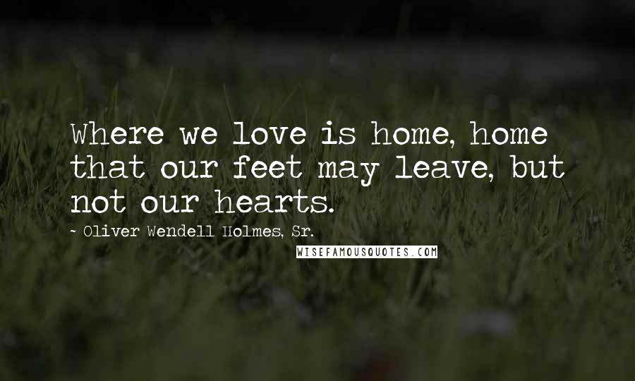 Oliver Wendell Holmes, Sr. Quotes: Where we love is home, home that our feet may leave, but not our hearts.