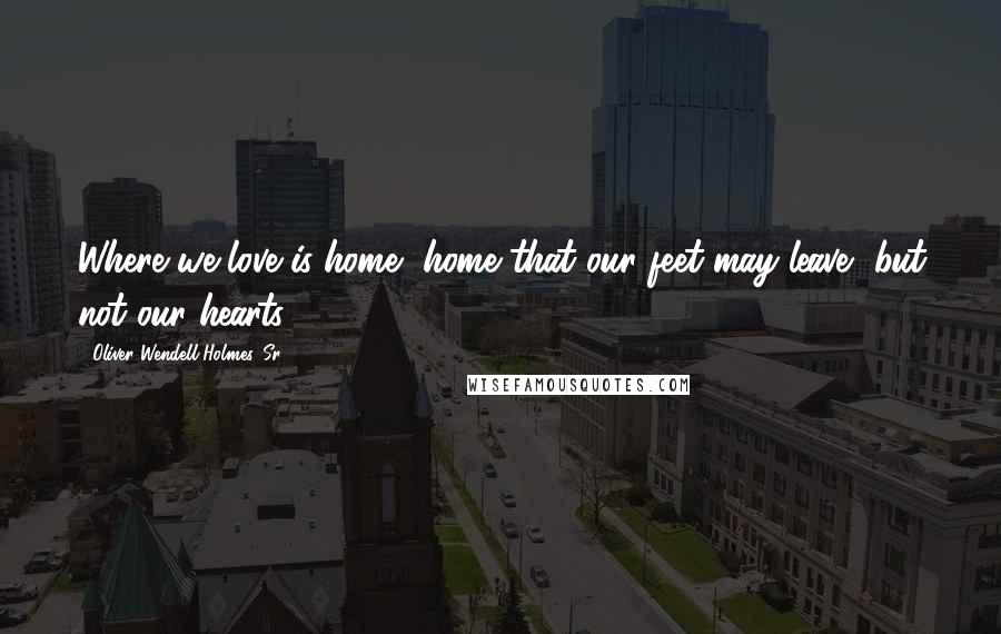 Oliver Wendell Holmes, Sr. Quotes: Where we love is home, home that our feet may leave, but not our hearts.